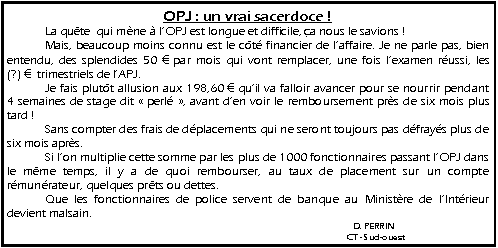 Zone de Texte: OPJ : un vrai sacerdoce !   	La qu�te  qui m�ne � l�OPJ est longue et difficile, �a nous le savions !   	Mais, beaucoup moins connu est le c�t� financier de l�affaire. Je ne parle pas, bien entendu, des splendides 50 � par mois qui vont remplacer, une fois l�examen r�ussi, les    (?) �  trimestriels de l�APJ.   	Je fais plut�t allusion aux 198,60 � qu�il va falloir avancer pour se nourrir pendant   4 semaines de stage dit ��perl頻, avant d�en voir le remboursement pr�s de six mois plus tard !                               	Sans compter des frais de d�placements qui ne seront toujours pas d�fray�s plus de six mois apr�s.   	Si l�on multiplie cette somme par les plus de 1000 fonctionnaires passant l�OPJ dans le m�me temps, il y a de quoi rembourser, au taux de placement sur un compte r�mun�rateur, quelques pr�ts ou dettes.   	Que les fonctionnaires de police servent de banque au Minist�re de l�Int�rieur devient malsain.									  D. PERRIN									CT - Sud-ouest